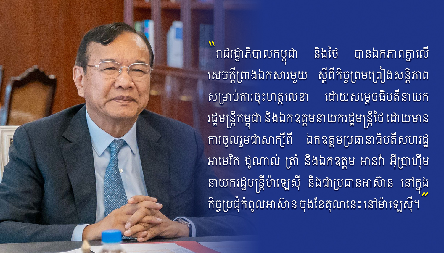 ឯកឧត្តម ប្រាក់ សុខុន៖ រាជរដ្ឋាភិបាលកម្ពុជា និងថៃ បានឯកភាពគ្នាលើសេចក្តីព្រាងឯកសារមួយ ស្តីពីកិច្ចព្រមព្រៀងសន្តិភាព សម្រាប់ការចុះហត្ថលេខា ដោយសម្តេចធិបតីនាយករដ្ឋមន្រ្តីកម្ពុជា និងឯកឧត្តមនាយករដ្ឋមន្ត្រីថៃ ឯកឧត្តម ប្រាក់ សុខុន៖ រាជរដ្ឋាភិបាលកម្ពុជា និងថៃ បានឯកភាពគ្នាលើសេចក្តីព្រាងឯកសារមួយ ស្តីពីកិច្ចព្រមព្រៀងសន្តិភាព សម្រាប់ការចុះហត្ថលេខា ដោយសម្តេចធិបតីនាយករដ្ឋមន្រ្តីកម្ពុជា និងឯកឧត្តមនាយករដ្ឋមន្ត្រីថៃ